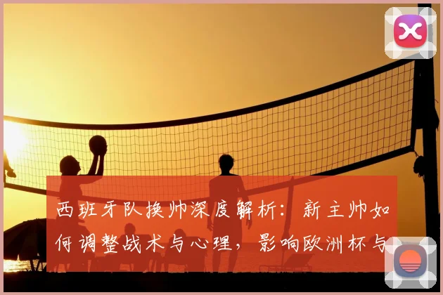 西班牙队换帅深度解析:新主帅如何调整战术与心理,影响欧洲杯与世界杯前景