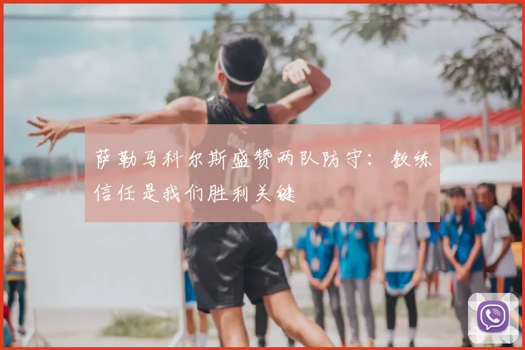 萨勒马科尔斯盛赞两队防守:教练信任是我们胜利关键