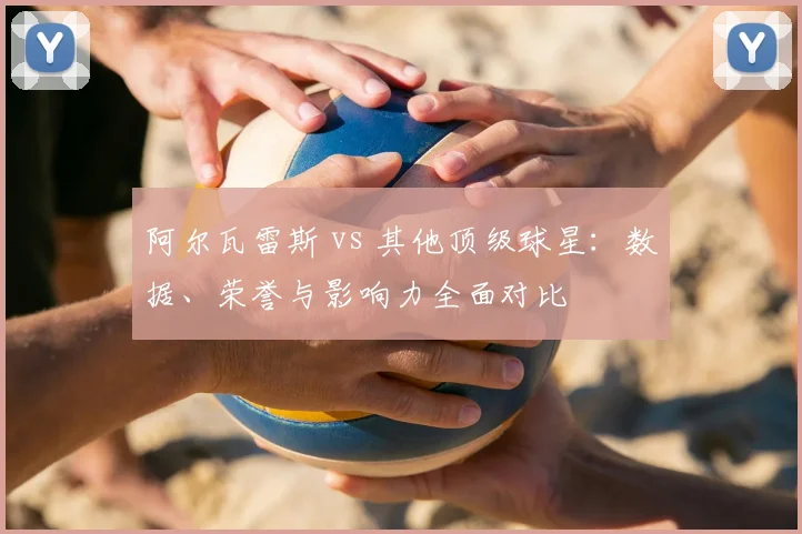 阿尔瓦雷斯 vs 其他顶级球星:数据、荣誉与影响力全面对比