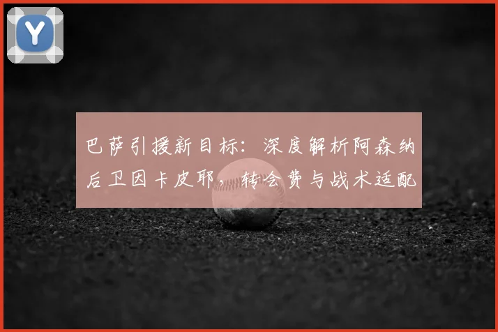 巴萨引援新目标:深度解析阿森纳后卫因卡皮耶,转会费与战术适配成关键
