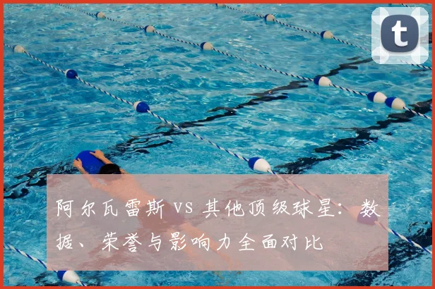 阿尔瓦雷斯 vs 其他顶级球星：数据、荣誉与影响力全面对比