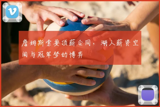 詹姆斯索要顶薪合同，湖人薪资空间与冠军梦的博弈