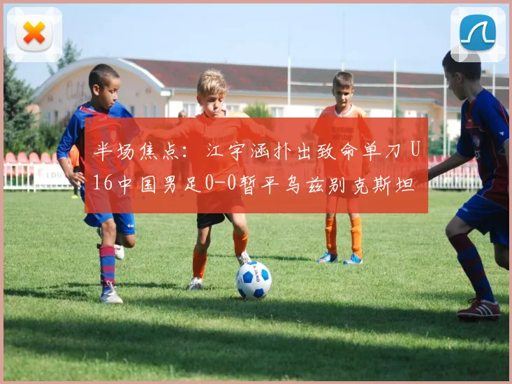 半场焦点：江宇涵扑出致命单刀 U16中国男足0-0暂平乌兹别克斯坦