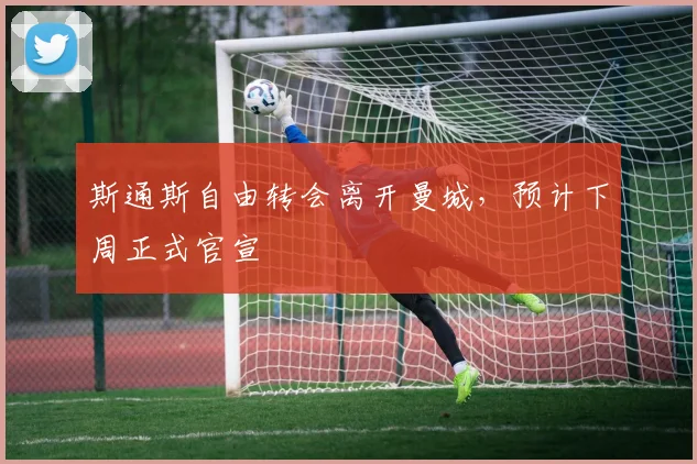 斯通斯自由转会离开曼城，预计下周正式官宣
