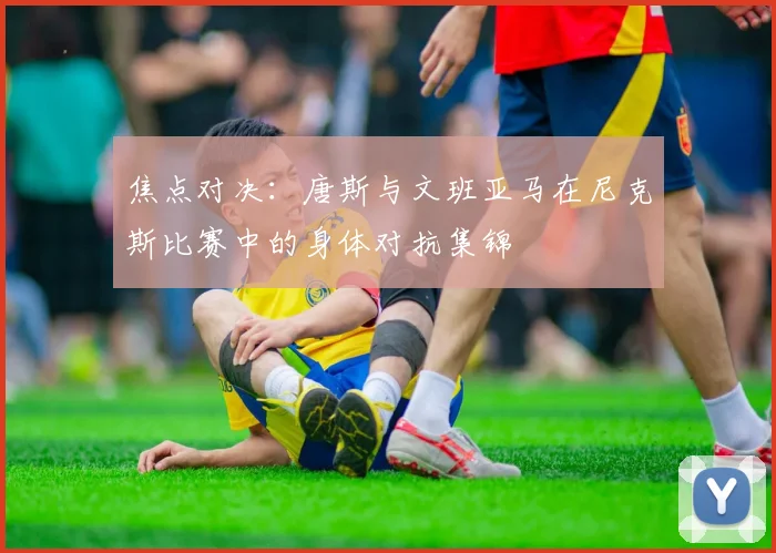 焦点对决:唐斯与文班亚马在尼克斯比赛中的身体对抗集锦