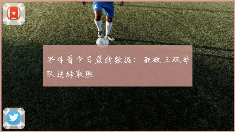 字母哥今日最新数据：狂砍三双率队逆转取胜