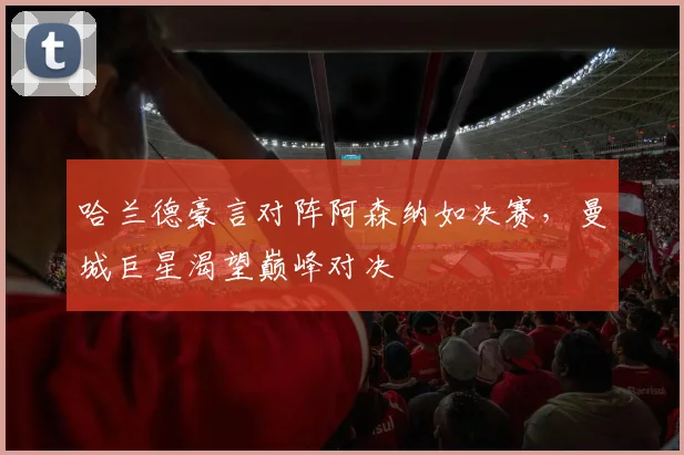 哈兰德豪言对阵阿森纳如决赛,曼城巨星渴望巅峰对决