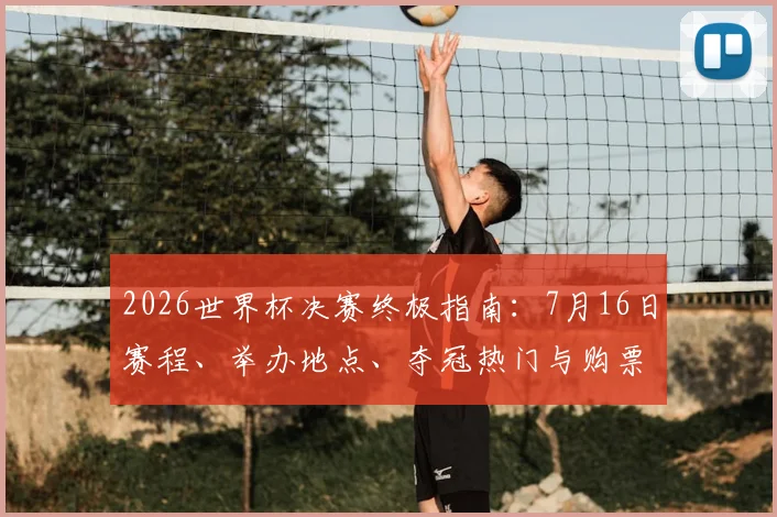 2026世界杯决赛终极指南：7月16日赛程、举办地点、夺冠热门与购票全攻略