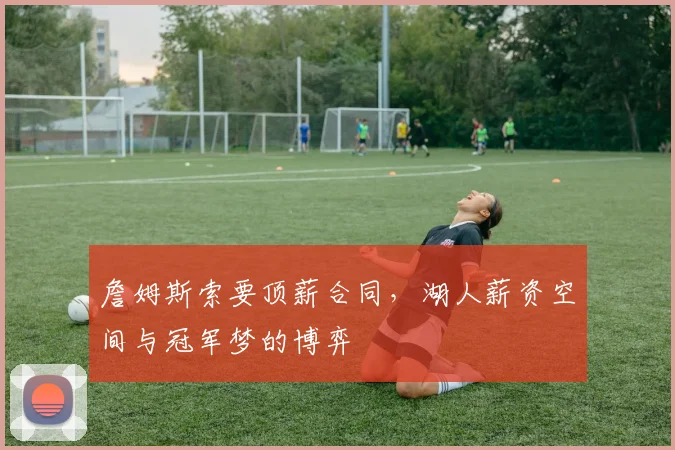 詹姆斯索要顶薪合同，湖人薪资空间与冠军梦的博弈