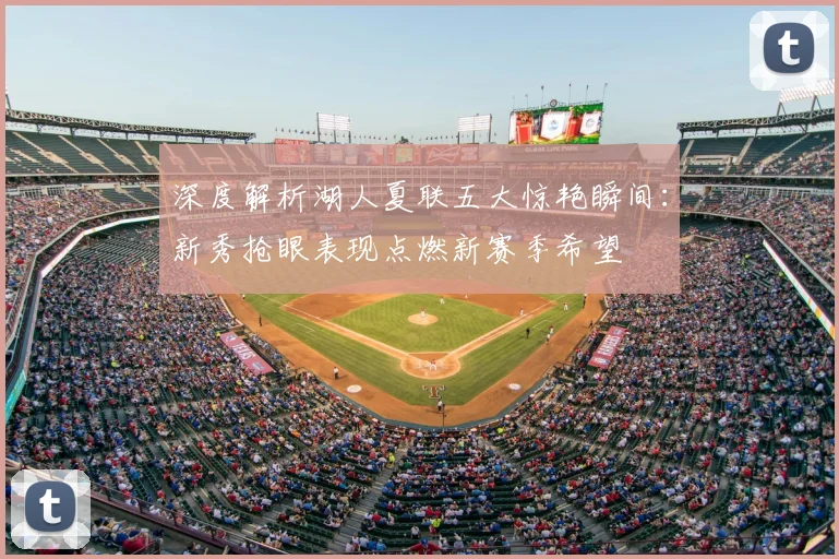 深度解析湖人夏联五大惊艳瞬间:新秀抢眼表现点燃新赛季希望
