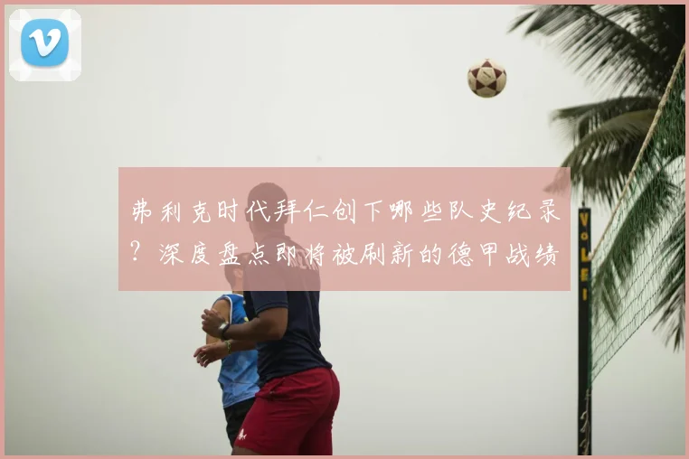 弗利克时代拜仁创下哪些队史纪录?深度盘点即将被刷新的德甲战绩