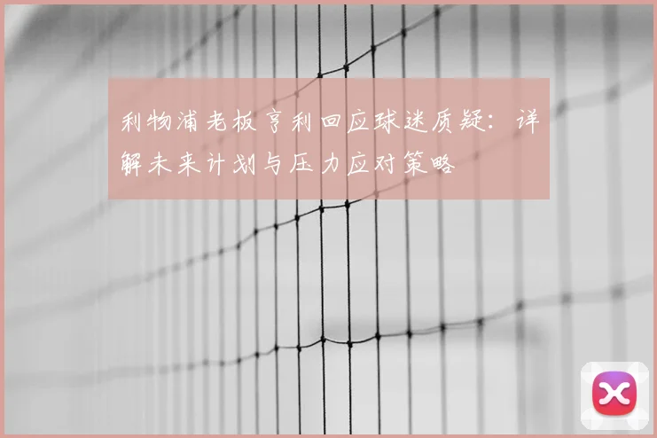 利物浦老板亨利回应球迷质疑：详解未来计划与压力应对策略