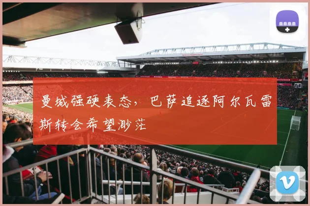 曼城强硬表态，巴萨追逐阿尔瓦雷斯转会希望渺茫