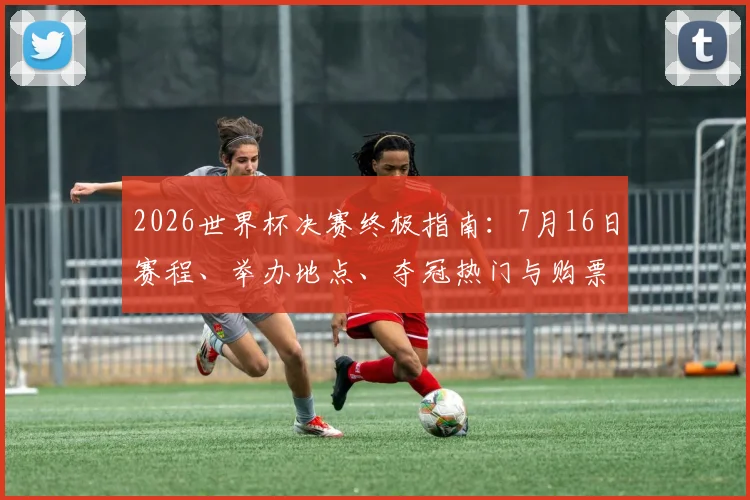 2026世界杯决赛终极指南：7月16日赛程、举办地点、夺冠热门与购票全攻略