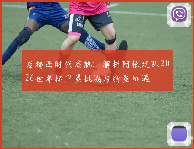 后梅西时代启航:解析阿根廷队2026世界杯卫冕挑战与新星机遇