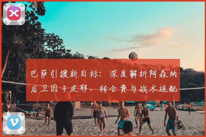 巴萨引援新目标:深度解析阿森纳后卫因卡皮耶,转会费与战术适配成关键