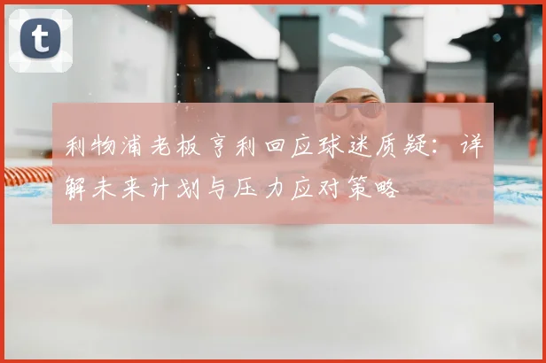 利物浦老板亨利回应球迷质疑：详解未来计划与压力应对策略